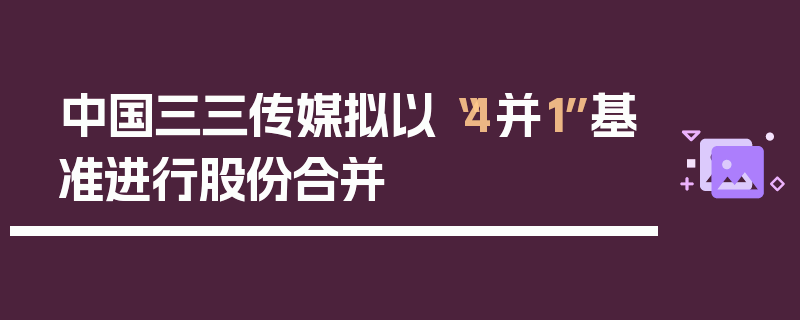 中国三三传媒拟以“4并1”基准进行股份合并