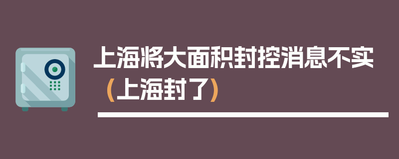 上海将大面积封控消息不实(上海封了)