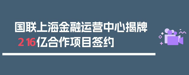 国联上海金融运营中心揭牌 216亿合作项目签约