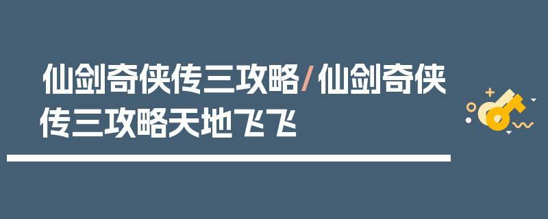 仙剑奇侠传三攻略/仙剑奇侠传三攻略天地飞飞