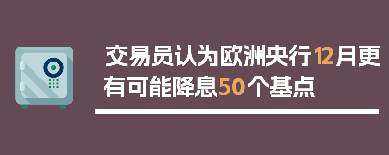 交易员认为欧洲央行12月更有可能降息50个基点