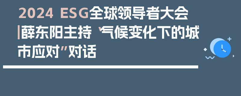 2024 ESG全球领导者大会|薛东阳主持“气候变化下的城市应对”对话