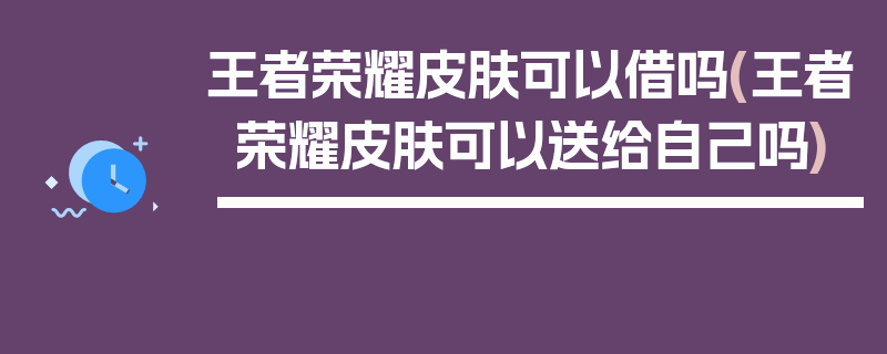 王者荣耀皮肤可以借吗(王者荣耀皮肤可以送给自己吗)