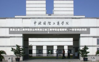 黑龙江省工商学院怎么样黑龙江省工商学院全面解析，一所怎样的学府？