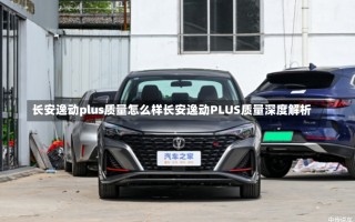 长安逸动plus质量怎么样长安逸动PLUS质量深度解析