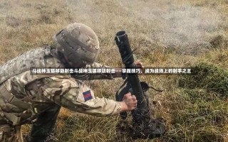 斗战神玉狐移动射击斗战神玉狐移动射击——掌握技巧，成为战场上的射手之王