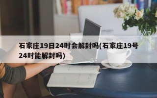 石家庄19日24时会解封吗(石家庄19号24时能解封吗)