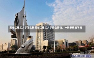 黑龙江理工大学怎么样黑龙江理工大学综合评估，一所怎样的学府？