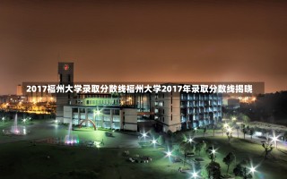 2017福州大学录取分数线福州大学2017年录取分数线揭晓