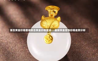 菜百黄金价格查询菜百黄金价格查询——最新黄金首饰价格走势分析