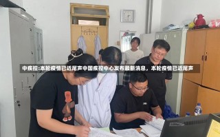 中疾控:本轮疫情已近尾声中国疾控中心发布最新消息，本轮疫情已近尾声