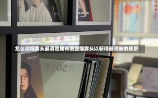 怎么调烟雾头最清楚如何调整烟雾头以获得最清晰的视野