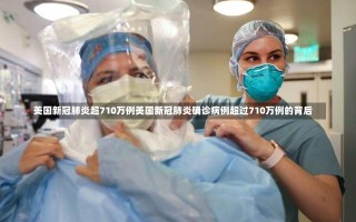 美国新冠肺炎超710万例美国新冠肺炎确诊病例超过710万例的背后