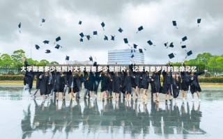 大学需要多少张照片大学需要多少张照片，记录青春岁月的影像记忆