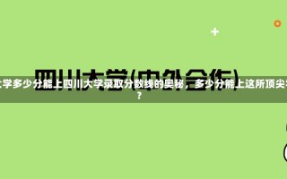 四川大学多少分能上四川大学录取分数线的奥秘，多少分能上这所顶尖学府？