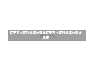 辽宁艺术专科录取分数线辽宁艺术专科录取分数线解析-第2张图片-通任唐游戏