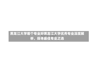 黑龙江大学哪个专业好黑龙江大学优秀专业深度解析，探寻最佳专业之选-第2张图片-通任唐游戏